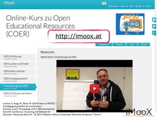 http://imoox.at
Lackner, E., Kopp, M., Ebner, M. (2014) How to MOOC? –
A pedagogical guideline for practitioners.
Roceanu, I. (ed.). Proceedings of the 10th International
Scientiﬁc Conference "eLearning and Software for
Education" Bucharest,April 24 - 25, 2014. Publisher: Editura Universitatii Nationale de Aparare "Carol I”
 