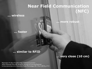 http://www.ﬂickr.com/photos/phatcontroller/1392243699
Near Field Communication
(NFC)
... wireless
... similar to RFID
... more robust
... faster
... very close (10 cm)
Maierhuber, M.; Ebner, M. (2013) Near Field Communication -  
Which Potentials Does NFC Bring for Teaching and Learning Materials?.  
In: International Journal of Interactive Mobile Technologies,Vol. 7, No. 4 (2013), p. 9-14
 