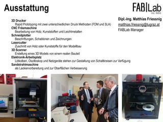 Ausstattung
3D Drucker
Rapid Prototyping mit zwei unterschiedlichen Druck Methoden (FDM und SLA)
CNC Fräsmaschine
Bearbeitung von Holz, Kunststoffen und Leichtmetallen
Schneidplotter
Beschriftungen, Schablonen und Zeichnungen
Lasercutter
Zuschnitt von Holz oder Kunststoffe für den Modellbau
3D Scanner
Erstellung eines 3D Models von einem realen Bauteil
Elektronik-Arbeitsplatz
Lötkolben, Oszilloskop und Netzgeräte stehen zur Gestaltung von Schaltkreisen zur Verfügung
Sandstrahlmaschine
als Lackiervorbereitung und zur Oberflächen Verbesserung
Dipl.-Ing. Matthias Friessnig
matthias.friessnig@tugraz.at
FABLab Manager
 