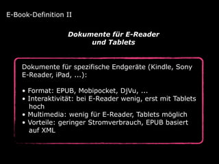 Dokumente für spezifische Endgeräte (Kindle, Sony
E-Reader, iPad, ...): 
• Format: EPUB, Mobipocket, DjVu, ... 
• Interaktivität: bei E-Reader wenig, erst mit Tablets 
hoch 
• Multimedia: wenig für E-Reader, Tablets möglich 
• Vorteile: geringer Stromverbrauch, EPUB basiert 
auf XML
E-Book-Definition II
Dokumente für E-Reader
und Tablets
 