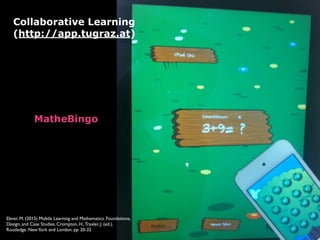 Collaborative Learning 
(http://app.tugraz.at)
MatheBingo 
Ebner, M. (2015) Mobile Learning and Mathematics. Foundations,
Design, and Case Studies. Crompton, H.,Traxler, J. (ed.).
Routledge. NewYork and London. pp. 20-32
 