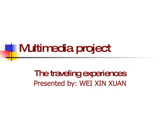 Multimedia project The traveling experiences Presented by: WEI XIN XUAN 