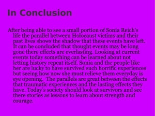 In Conclusion After being able to see a small portion of Sonia Reich’s life the parallel between Holocaust victims and their past lives shows the shadow that these events have left. It can be concluded that thought events may be long gone there effects are everlasting. Looking at current events today something can be learned about not letting history repeat itself. Sonia and the people like her are lucky to have survived such horrific experiences but seeing how now she must relieve them everyday is eye opening.  The parallels are great between the effects that traumatic experiences and the lasting effects they have. Today’s society should look at survivors and see there stories as lessons to learn about strength and courage. 