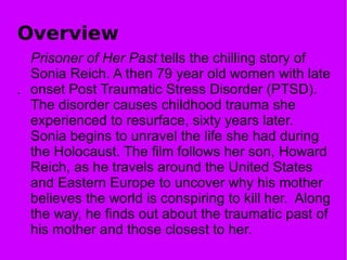 Overview Prisoner of Her Past  tells the chilling story of Sonia Reich. A then 79 year old women with late onset Post Traumatic Stress Disorder (PTSD). The disorder causes childhood trauma she experienced to resurface, sixty years later. Sonia begins to unravel the life she had during the Holocaust. The film follows her son, Howard Reich, as he travels around the United States and Eastern Europe to uncover why his mother believes the world is conspiring to kill her.  Along the way, he finds out about the traumatic past of his mother and those closest to her. . 