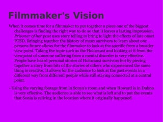 Filmmaker's Vision When it comes time for a filmmaker to put together a piece one of the biggest challenges is finding the right way to do so that it leaves a lasting impression.  Prisoner of her past  uses story telling to bring to light the effects of late onset PTSD. Bringing together the history of many survivors to learn about one persons future allows for the filmmaker to look at the specific from a broader view point. Taking the topic such as the Holocaust and looking at it from the viewpoint of someone suffering from a mental disorder is very effective. People have heard personal stories of Holocaust survivors but by piecing together a story from bits of the stories of others who experienced the same thing is creative. It allows for the audience to look at the past events in a different way from different people while still staying connected at a central point. - Using the varying footage from in Sonya's room and when Howard is in Dubno is very effective. The audience is able to see what is left and to put the events that Sonia is reliving in the location where it originally happened.  