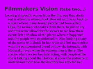 Filmmakers Vision  (take two...) Looking at specific scenes from the film one that sticks out is when the women took Howard and Leon  back to a place where many Jewish people had been killed. Olga, the woman who takes them there, begins to cry and this scene allows for the viewer to see how these events left a shadow of the places where it happened and the people who experienced it. Also looking at any of the scene with Sonia in her room and her mannerism with the pumpernickel bread or how she interacts with Howard or even when the camera man is there. The scenes where we see her interacting with people while she is talking about the Holocaust allow the audience to understand more how the disorder has effected her. 
