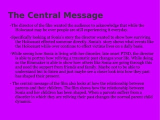 The Central Message -The director of the film wanted the audience to acknowledge that while the Holocaust may be over people are still experiencing it everyday. -Specifically looking at Sonia's story the director wanted to show how surviving the Holocaust effected someone directly. Sonia's  story shows what events like the Holocaust while over continue to effect victims lives on a daily basis. -While seeing how Sonia is living with her disorder, late onset PTSD, the director is able to portray how reliving a traumatic past changes your life. While doing so the filmmaker is able to show how others like Sonia are going through this and need the support from friends and family. Maybe not to be able to understand but to listen and just maybe see a closer look into how they past has shaped their present. - The central message of the film also looks at how the relationship between parents and their children. The film shows how the relationship between Sonia and her children has been shaped. When a parents suffers from a disorder in which they are reliving their past changes the normal parent child dynamic. 