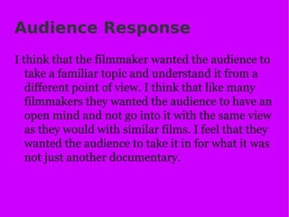 Audience Response I think that the filmmaker wanted the audience to take a familiar topic and understand it from a different point of view. I think that like many filmmakers they wanted the audience to have an open mind and not go into it with the same view as they would with similar films. I feel that they wanted the audience to take it in for what it was not just another documentary.  
