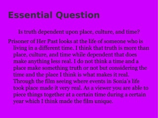 Essential Question Is truth dependent upon place, culture, and time? Prisoner of Her Past looks at the life of someone who is living in a different time. I think that truth is more than place, culture, and time while dependent that does make anything less real. I do not think a time and a place make something truth or not but considering the time and the place I think is what makes it real. Through the film seeing where events in Sonia’s life took place made it very real. As a viewer you are able to piece things together at a certain time during a certain year which I think made the film unique. 