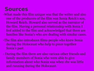 Sources -What made this film unique was that the writer and also one of the producers of the film was Sonia Reich's son, Howard Reich. Howard also served as the narrator of the film. Having a personal relationship with Sonia I feel added to the film and acknowledged that there are families like Sonia's who are dealing with similar cases. -The film also introduces films people who knew Sonia during the Holocaust who help to piece together Sonia's past.  - During the film there are also various other friends and family members of Sonia who were able to give information about who Sonia was when she was little and running during the Holocaust. 