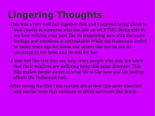 Lingering Thoughts -This was a very well put together film and I enjoyed being about to look closely at someone who has late on set PTSD. Being able to see how reliving your past like its happening now with the same feelings and emotions is unthinkable While the Holocaust ended so many years ago for Sonia and others like her its not its occurring in her head and its real for her. - I also feel like this film can help other people who may not know that their relatives are suffering from this same disorder. This film makes people aware of what life is like now and the lasting effects the Holocaust had. -After seeing the film I am curious about how this same disorder and similar ones that continue to effect survivors like Sonia. 