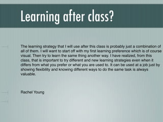 Learning after class?
The learning strategy that I will use after this class is probably just a combination of
all of them. I will want to start off with my ﬁrst learning preference which is of course
visual. Then try to learn the same thing another way. I have realized, from this
class, that is important to try different and new learning strategies even when it
differs from what you prefer or what you are used to. It can be used at a job just by
showing ﬂexibility and knowing different ways to do the same task is always
valuable.



Rachel Young
 