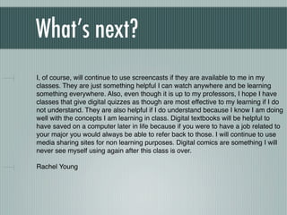 What’s next?
    I, of course, will continue to use screencasts if they are available to me in my
    classes. They are just something helpful I can watch anywhere and be learning
    something everywhere. Also, even though it is up to my professors, I hope I have
    classes that give digital quizzes as though are most effective to my learning if I do
    not understand. They are also helpful if I do understand because I know I am doing
    well with the concepts I am learning in class. Digital textbooks will be helpful to
    have saved on a computer later in life because if you were to have a job related to
    your major you would always be able to refer back to those. I will continue to use
    media sharing sites for non learning purposes. Digital comics are something I will
    never see myself using again after this class is over.

    Rachel Young

!
 