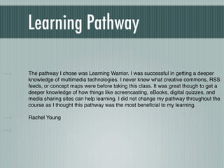 Learning Pathway

The pathway I chose was Learning Warrior. I was successful in getting a deeper
knowledge of multimedia technologies. I never knew what creative commons, RSS
feeds, or concept maps were before taking this class. It was great though to get a
deeper knowledge of how things like screencasting, eBooks, digital quizzes, and
media sharing sites can help learning. I did not change my pathway throughout the
course as I thought this pathway was the most beneﬁcial to my learning.

Rachel Young
 
