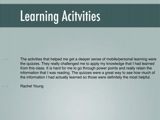 Learning Acitvities

The activities that helped me get a deeper sense of mobile/personal learning were
the quizzes. They really challenged me to apply my knowledge that I had learned
from this class. It is hard for me to go through power points and really retain the
information that I was reading. The quizzes were a great way to see how much of
the information I had actually learned so those were deﬁnitely the most helpful.

Rachel Young
 