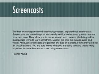 Screencasts

The ﬁrst technology multimedia technology quest I explored was screencasts.
Screencasts are something that work really well for me because you can learn at
your own pace. They allow you to pause, rewind, and rewatch which is great for
most people trying to learn something. Most of the time the include audio and
visual. Although screencasts are good for any type of learners, I think they are best
for visual learners. You are able to see what you are being told and that is really
important to visual learners who are using screencasts.

Rachel Young
 