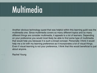 Multimedia

Another obvious technology quest that was helpful within this learning guild was the
multimedia one. Since multimedia covers so many different topics and so many
different things are consider multimedia, it appeals to a lot of learners. Depending
on your preference you would most likely be able to ﬁnd some type of multimedia
that would help you because it is such a broad concept. Personally I think it would
help me a lot with my learning preference as it incorporates a lot of visual things.
Even if visual learning is not your preference, I think that this would beneﬁcial to just
about anyone.

Rachel Young
 