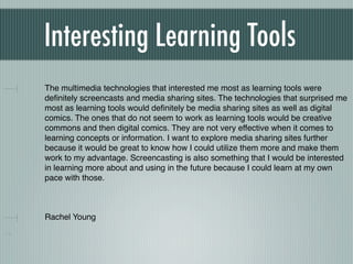 Interesting Learning Tools
The multimedia technologies that interested me most as learning tools were
deﬁnitely screencasts and media sharing sites. The technologies that surprised me
most as learning tools would deﬁnitely be media sharing sites as well as digital
comics. The ones that do not seem to work as learning tools would be creative
commons and then digital comics. They are not very effective when it comes to
learning concepts or information. I want to explore media sharing sites further
because it would be great to know how I could utilize them more and make them
work to my advantage. Screencasting is also something that I would be interested
in learning more about and using in the future because I could learn at my own
pace with those.



Rachel Young
 