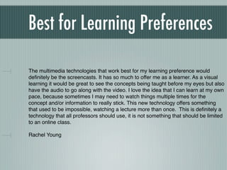 Best for Learning Preferences

The multimedia technologies that work best for my learning preference would
deﬁnitely be the screencasts. It has so much to offer me as a learner. As a visual
learning it would be great to see the concepts being taught before my eyes but also
have the audio to go along with the video. I love the idea that I can learn at my own
pace, because sometimes I may need to watch things multiple times for the
concept and/or information to really stick. This new technology offers something
that used to be impossible, watching a lecture more than once. This is deﬁnitely a
technology that all professors should use, it is not something that should be limited
to an online class.

Rachel Young
 