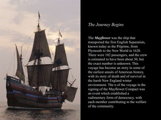 The Journey Begins
The Mayflower was the ship that
transported the first English Separatists,
known today as the Pilgrims, from
Plymouth to the New World in 1620.
There were 102 passengers, and the crew
is estimated to have been about 30, but
the exact number is unknown. This
voyage has become an story in some of
the earliest annals of American history,
with its story of death and of survival in
the harsh New England winter
environment. The n of the voyage in the
signing of the Mayflower Compact was
an event which established a
rudimentary form of democracy, with
each member contributing to the welfare
of the community.
 