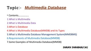 Topic:- Multimedia Database
• Contents……………..
1.What is Multimedia
2.What is Multimedia Data
3.What is Database
4.What is Multimedia Database(MMDB) and its Types
5.What is Multimedia Database Management System(MMDBMS)
6.Requirements of Multimedia Database(MMDB)
7.Some Examples of Multimedia Database(MMDB)
 