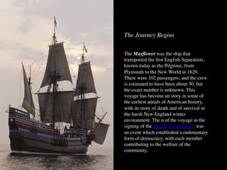The Journey Begins
The Mayﬂower was the ship that
transported the ﬁrst English Separatists,
known today as the Pilgrims, from
Plymouth to the New World in 1620.
There were 102 passengers, and the crew
is estimated to have been about 30, but
the exact number is unknown. This
voyage has become an story in some of
the earliest annals of American history,
with its story of death and of survival in
the harsh New England winter
environment. The n of the voyage in the
signing of the Mayﬂower Compact was
an event which established a rudimentary
form of democracy, with each member
contributing to the welfare of the
community.
 