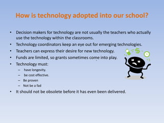 .How is technology adopted into our school?Decision makers for technology are not usually the teachers who actually use the technology within the classrooms.Technology coordinators keep an eye out for emerging technologies.Teachers can express their desire for new technology.Funds are limited, so grants sometimes come into play.Technology must: have longevity. be cost effective.Be provenNot be a fadIt should not be obsolete before it has even been delivered.