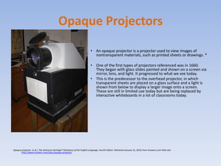 Opaque ProjectorsAn opaque projector is a projector used to view images of nontransparent materials, such as printed sheets or drawings. *One of the first types of projectors referenced was in 1660. They began with glass slides painted and shown on a screen via mirror, lens, and light. It progressed to what we see today.This is the predecessor to the overhead projector, in which transparent sheets are placed on a glass surface and a light is shown from below to display a larger image onto a screen. These are still in limited use today but are being replaced by interactive whiteboards in a lot of classrooms today.Opaque projector. (n.d.). The American Heritage® Dictionary of the English Language, Fourth Edition. Retrieved January 31, 2010, from Answers.com Web site: http://www.answers.com/topic/opaque-projector