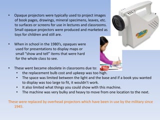 Opaque projectors were typically used to project images       of book pages, drawings, mineral specimens, leaves, etc.       to surfaces or screens for use in lectures and classrooms.       Small opaque projectors were produced and marketed as       toys for children and still are. When in school in the 1980’s, opaques were         used for presentations to display maps or         small “show and tell” items that were hard         for the whole class to see.These went became obsolete in classrooms due to: