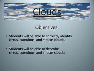 Clouds Objectives: Students will be able to correctly identify cirrus, cumulous, and stratus clouds. Students will be able to describe cirrus, cumulous, and stratus clouds. 
