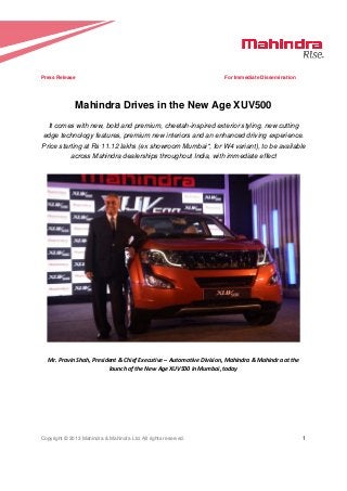   
Copyright © 2013 Mahindra & Mahindra Ltd. All rights reserved. 1 
 
Press Release For Immediate Dissemination
Mahindra Drives in the New Age XUV500
It comes with new, bold and premium, cheetah-inspired exterior styling, new cutting
edge technology features, premium new interiors and an enhanced driving experience.
Price starting at Rs 11.12 lakhs (ex showroom Mumbai*, for W4 variant), to be available
across Mahindra dealerships throughout India, with immediate effect
Mr. Pravin Shah, President & Chief Executive – Automotive Division, Mahindra & Mahindra at the 
launch of the New Age XUV500 in Mumbai, today 
 