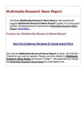 Multimedia Research News Report
Hot Deals Multimedia Research News Report. We certainly will
suggest Multimedia Research News Report is great. It is a very good
product. Shopping today for special price Multimedia Research News
Report. Read More...
Feature for Multimedia Research News Report
See Full Customer Reviews & Check lower Price
We have the Multimedia Research News Report on Store. BUYNOW!!!.
Thanks for your visit our website. Please see more details for Multimedia
Research News Report at low price Today!!! . We guarantee you will get
the Multimedia Research News Report for reasonable price.
 