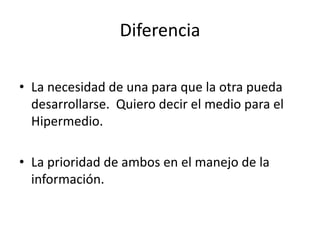 DiferenciaLa necesidad de una para que la otra pueda desarrollarse. Quiero decir el medio para el Hipermedio.La prioridad de ambos en el manejo de la información.