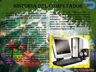 Historia del Computador
En 1670 el filósofo y matemático alemán
Gottfried Wilhelm Leibniz perfeccionó esta
máquina e inventó una que también podía
multiplicar.
El inventor francés Joseph Marie
Jacquard, al diseñar un telar
automático, utilizó delgadas placas de
madera perforadas para controlar el tejido
utilizado en los diseños complejos. Durante
la década de 1880 el estadístico
estadounidense Herman Hollerith concibió la
idea de utilizar tarjetas perforadas, similares
a las placas de Jacquard, para procesar
datos. Hollerith consiguió compilar la
información estadística destinada al censo
de población de 1890 de Estados Unidos
mediante la utilización de un sistema que
hacía pasar tarjetas perforadas sobre
contactos eléctricos.
También en el siglo XIX el matemático e
inventor británico Charles Babbage elaboró
los principios de la computadora digital
moderna.
Inventó una serie de máquinas, como la
máquina diferencial, diseñadas para solucionar
problemas matemáticos complejos. Muchos
historiadores consideran a Babbage y a su
socia, la matemática británica Augusta Ada
Byron (1815-1852), hija del poeta inglés Lord
Byron, como a los verdaderos inventores de la
computadora digital moderna.
 