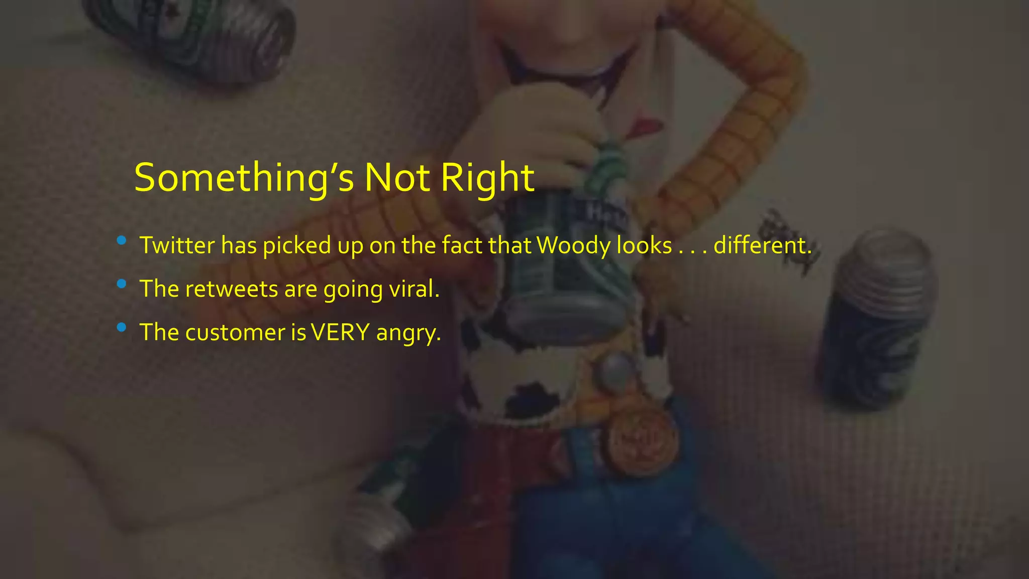 Something’s Not Right
• Twitter has picked up on the fact thatWoody looks . . . different.
• The retweets are going viral.
• The customer isVERY angry.
 