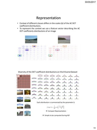 30/05/2017
11
Representation
• Context of different classes differs in the scales (b) of the AC DCT
coefficient distributions.
• To represent the context we use a feature vector describing the AC
DCT coefficients distributions of an image
Each distribution is summarized by the parameter b.
 Compact Representation
 Simple to be computed during IGP
Diversity of the DCT coefficient distributions on the 8 Scene Dataset
 