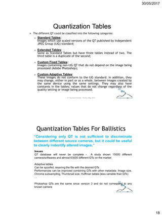 30/05/2017
18
Quantization Tables
• The different QT could be classified into the following categories:
o Standard Tables:
Images which use scaled versions of the QT published by Independent
JPEG Group (IJG) standard;
o Extended Tables:
Same as Standard Tables but have three tables instead of two. The
third table is a duplicate of the second;
o Custom Fixed Tables:
Images containing non-IJG QT that do not depend on the image being
processed (Adobe Photoshop);
o Custom Adaptive Tables:
These images do not conform to the IJG standard. In addition, they
may change, either in part or as a whole, between images created by
the same device using the same settings. They may also have
constants in the tables; values that do not change regardless of the
quality setting or image being processed.
ICT Doctoral School - Trento, May 2017
Quantization Tables For Ballistics
“Considering only QT is not sufficient to discriminate
between different source cameras, but it could be useful
to clearly indentify altered images.”
Issues
QT database will never be complete - A study shown 15000 different
camera/softwares and almost 63000 different QTs on the market
Adaptive tables
Can be spoofed, resaving the file with the desired QTs
Performances can be improved combining QTs with other metadata: Image size,
Chroma subsampling, Thumbnail size, Huffman tables (less variable than QTs)
…
Photoshop QTs are the same since version 3 and do not correspond to any
known camera
 