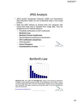 30/05/2017
20
JPEG Analysis
• JPEG Double Quantization Detection (DQD) and Quantization
Step Estimation (QSE) are two fundamental steps in the overall
process.
• DQD and QSE methods by dividing them into categories with
names that recall what is exploited from image data. Thus the
categories are for methods based on:
– Probability distributions on DCT coefficients;
– Benford’s Law;
– Benford’s Fourier Coefficients;
– Neural Networks encoding and classification;
– DCT coefficients comparison;
– SVM classifiers;
– Factor Histogram;
– Considerations on noiseICT Doctoral School - Trento, May 2017
Benford’s Law
Benford's law, also called the first-digit law, refers to the frequency distribution
of digits in many real-life sources of data. In this distribution, the number 1 occurs
as the first digit about 30% of the time, while larger numbers occur in that position
less frequently, with larger numbers occurring less often: 9 as the first digit less
than 5% of the time.
http://en.wikipedia.org/wiki/Benford's_law
ICT Doctoral School - Trento, May 2017
 