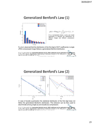 30/05/2017
21
Generalized Benford’s Law (1)
D. Fu, Y. Q. Shi, and W. Su, A generalized Benford’s law for JPEG coefficients and its applications image forensics,
in Proc. SPIE, Security, Steganography, Watermarking of Multimedia Contents IX, P.W. Wong and E. J. Delp, Eds., San
Jose, CA, Jan. 2007, vol. 6505, pp. 1L1–1L11.
Fu et al. observed that the distribution of the first digit of DCT coefficients in single
JPEG compressed image follows a generalized Benford distribution.
N is a normalization factor, s and q are model
parameters to describe the distributions for
different images and different compression
factors.
ICT Doctoral School - Trento, May 2017
Generalized Benford’s Law (2)
D. Fu, Y. Q. Shi, and W. Su, A generalized Benford’s law for JPEG coefficients and its applications image forensics,
in Proc. SPIE, Security, Steganography, Watermarking of Multimedia Contents IX, P.W. Wong and E. J. Delp, Eds., San
Jose, CA, Jan. 2007, vol. 6505, pp. 1L1–1L11.
In case of double quantization the statistical distribution of the first digit does not
follow the generalized Benford’s distribution. This behavior can be then used to
discriminate among single (a) and double (b) compression.
ICT Doctoral School - Trento, May 2017
 