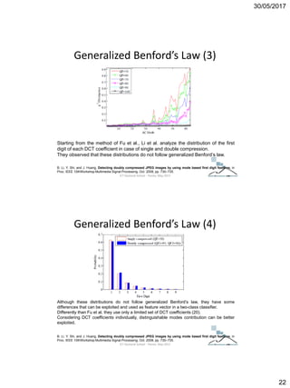 30/05/2017
22
Generalized Benford’s Law (3)
B. Li, Y. Shi, and J. Huang, Detecting doubly compressed JPEG images by using mode based first digit features, in
Proc. IEEE 10thWorkshop Multimedia Signal Processing, Oct. 2008, pp. 730–735.
Starting from the method of Fu et al., Li et al. analyze the distribution of the first
digit of each DCT coefficient in case of single and double compression.
They observed that these distributions do not follow generalized Benford’s law.
ICT Doctoral School - Trento, May 2017
Generalized Benford’s Law (4)
B. Li, Y. Shi, and J. Huang, Detecting doubly compressed JPEG images by using mode based first digit features, in
Proc. IEEE 10thWorkshop Multimedia Signal Processing, Oct. 2008, pp. 730–735.
Although these distributions do not follow generalized Benford’s law, they have some
differences that can be exploited and used as feature vector in a two-class classifier.
Differently than Fu et al. they use only a limited set of DCT coefficients (20).
Considering DCT coefficients individually, distinguishable modes contribution can be better
exploited.
ICT Doctoral School - Trento, May 2017
 