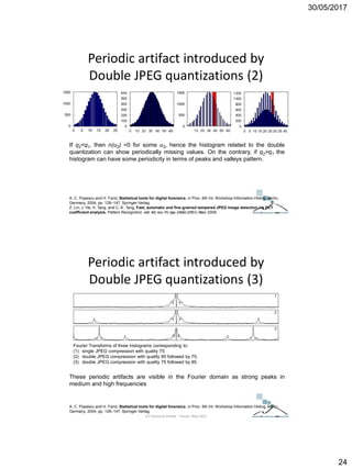 30/05/2017
24
Periodic artifact introduced by
Double JPEG quantizations (2)
A. C. Popescu and H. Farid, Statistical tools for digital forensics, in Proc. 6th Int. Workshop Information Hiding, Berlin,
Germany, 2004, pp. 128–147, Springer-Verlag.
Z. Lin, J. He, X. Tang, and C.-K. Tang, Fast, automatic and fine-grained tampered JPEG image detection via DCT
coefficient analysis, Pattern Recognition, vol. 42, no. 11, pp. 2492–2501, Nov. 2009.
If q2<q1, then n(u2) =0 for some u2, hence the histogram related to the double
quantization can show periodically missing values. On the contrary, if q2>q1 the
histogram can have some periodicity in terms of peaks and valleys pattern.
ICT Doctoral School - Trento, May 2017
Periodic artifact introduced by
Double JPEG quantizations (3)
A. C. Popescu and H. Farid, Statistical tools for digital forensics, in Proc. 6th Int. Workshop Information Hiding, Berlin,
Germany, 2004, pp. 128–147, Springer-Verlag.
These periodic artifacts are visible in the Fourier domain as strong peaks in
medium and high frequencies
Fourier Transforms of three histograms corresponding to:
(1) single JPEG compression with quality 75;
(2) double JPEG compression with quality 85 followed by 75;
(3) double JPEG compression with quality 75 followed by 85.
ICT Doctoral School - Trento, May 2017
 