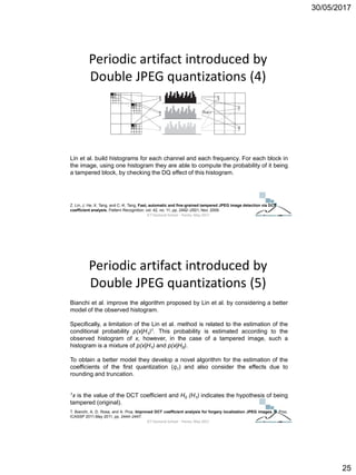 30/05/2017
25
Periodic artifact introduced by
Double JPEG quantizations (4)
Z. Lin, J. He, X. Tang, and C.-K. Tang, Fast, automatic and fine-grained tampered JPEG image detection via DCT
coefficient analysis, Pattern Recognition, vol. 42, no. 11, pp. 2492–2501, Nov. 2009.
Lin et al. build histograms for each channel and each frequency. For each block in
the image, using one histogram they are able to compute the probability of it being
a tampered block, by checking the DQ effect of this histogram.
ICT Doctoral School - Trento, May 2017
Periodic artifact introduced by
Double JPEG quantizations (5)
T. Bianchi, A. D. Rosa, and A. Piva, Improved DCT coefficient analysis for forgery localization JPEG images, in Proc.
ICASSP 2011,May 2011, pp. 2444–2447.
Bianchi et al. improve the algorithm proposed by Lin et al. by considering a better
model of the observed histogram.
Specifically, a limitation of the Lin et al. method is related to the estimation of the
conditional probability p(x|H1)1. This probability is estimated according to the
observed histogram of x, however, in the case of a tampered image, such a
histogram is a mixture of p(x|H1) and p(x|H0).
To obtain a better model they develop a novel algorithm for the estimation of the
coefficients of the first quantization (q1) and also consider the effects due to
rounding and truncation.
1x is the value of the DCT coefficient and H0 (H1) indicates the hypothesis of being
tampered (original).
ICT Doctoral School - Trento, May 2017
 