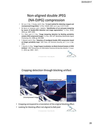 30/05/2017
26
Non-aligned double JPEG
(NA-DJPG) compression
• W. Luo, Z. Qu, J. Huang, and G. Qui, “A novel method for detecting cropped and
recompressed image block,” in Proc. ICASSP, 2007, vol. 2, pp. II-217–II-220.
• M. Barni, A. Costanzo, and L. Sabatini, “Identification of cut and paste tampering
by means of double-JPEG detection and image segmentation,” in Proc. ISCAS,
2010, pp. 1687–1690.
• Y.-L. Chen and C.-T. Hsu, “Image tampering detection by blocking periodicity
analysis JPEG compressed images,” in Proc. IEEE 10th Workshop Multimedia Signal
Processing, Oct. 2008, pp. 803–808.
• T. Bianchi and A. Piva, “Detection of nonaligned double JPEG compression based
on integer periodicity maps,” IEEE Trans. Inf. Forensics Security, vol. 7, no. 2, Apr.
2012.
• T. Bianchi, A. Piva, "Image Forgery Localization via Block-Grained Analysis of JPEG
Artifacts", IEEE Transactions on Information Forensics & Security, Volume: 7, Issue:
3 – 2012, pp: 1003 – 1017.
ICT Doctoral School - Trento, May 2017
Cropping detection through blocking artifact
• Cropping correspond to a translation of the original blocking effect.
• Looking for blocking effect not aligned to 8x8 pixel
Uncompressed image
Compressed image
ICT Doctoral School - Trento, May 2017
 