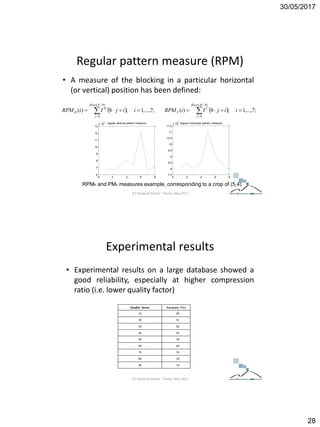 30/05/2017
28
Regular pattern measure (RPM)
• A measure of the blocking in a particular horizontal
(or vertical) position has been defined:
  ;7,...,1;8)(
)8/(
0
'
 
iijIiRPM
Nfloor
j
H
H   ;7,...,1;8)(
)8/(
0
'
 
iijIiRPM
Mfloor
j
V
V
0 2 4 6 8
6
7
8
9
10
11
12
13
x 10
4
regular vertical pattern measure
0 2 4 6 8
7.5
8
8.5
9
9.5
10
10.5
11
11.5
x 10
4
regular horizontal pattern measure
RPMh and PMv measures example, corresponding to a crop of (5,4)
ICT Doctoral School - Trento, May 2017
Experimental results
• Experimental results on a large database showed a
good reliability, especially at higher compression
ratio (i.e. lower quality factor)
Quality factor Accuracy (%)
10 99
20 91
30 80
40 69
50 58
60 46
70 39
80 28
90 16
ICT Doctoral School - Trento, May 2017
 