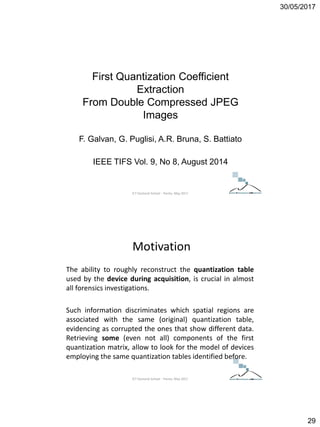 30/05/2017
29
First Quantization Coefficient
Extraction
From Double Compressed JPEG
Images
F. Galvan, G. Puglisi, A.R. Bruna, S. Battiato
IEEE TIFS Vol. 9, No 8, August 2014
ICT Doctoral School - Trento, May 2017
Motivation
The ability to roughly reconstruct the quantization table
used by the device during acquisition, is crucial in almost
all forensics investigations.
Such information discriminates which spatial regions are
associated with the same (original) quantization table,
evidencing as corrupted the ones that show different data.
Retrieving some (even not all) components of the first
quantization matrix, allow to look for the model of devices
employing the same quantization tables identified before.
ICT Doctoral School - Trento, May 2017
 