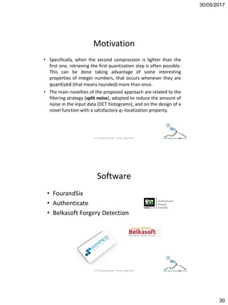 30/05/2017
30
Motivation
• Specifically, when the second compression is lighter than the
first one, retrieving the first quantization step is often possible.
This can be done taking advantage of some interesting
properties of integer numbers, that occurs whenever they are
quantized (that means rounded) more than once.
• The main novelties of the proposed approach are related to the
filtering strategy (split noise), adopted to reduce the amount of
noise in the input data (DCT histograms), and on the design of a
novel function with a satisfactory q1-localization property.
ICT Doctoral School - Trento, May 2017
Software
• FourandSix
• Authenticate
• Belkasoft Forgery Detection
ICT Doctoral School - Trento, May 2017
 