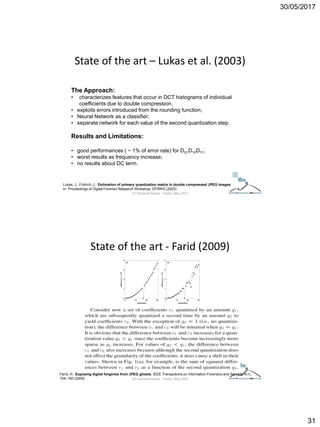 30/05/2017
31
The Approach:
• characterizes features that occur in DCT histograms of individual
coefficients due to double compression.
• exploits errors introduced from the rounding function;
• Neural Network as a classifier;
• separate network for each value of the second quantization step.
Results and Limitations:
• good performances ( ~ 1% of error rate) for D01D10D11;
• worst results as frequency increase;
• no results about DC term.
Lukas, J., Fridrich, J.: Estimation of primary quantization matrix in double compressed JPEG images.
In: Proceedings of Digital Forensic Research Workshop, DFRWS (2003)
.
State of the art – Lukas et al. (2003)
ICT Doctoral School - Trento, May 2017
Farid, H.: Exposing digital forgeries from JPEG ghosts. IEEE Transactions on Information Forensics and Security 4(1),
154–160 (2009)
State of the art - Farid (2009)
ICT Doctoral School - Trento, May 2017
 