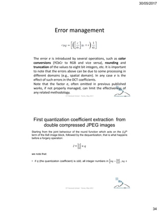 30/05/2017
34
Error management
The error e is introduced by several operations, such as color
conversions (YCbCr to RGB and vice versa), rounding and
truncation of the values to eight bit integers, etc. It is important
to note that the errors above can be due to some processing in
different domains (e.g., spatial domain). In any case e is the
effect of such errors in the DCT coefficients.
Note that the factor e, often omitted in previous published
works, if not properly managed, can limit the effectiveness of
any related methodology.
ICT Doctoral School - Trento, May 2017
Starting from the joint behaviour of the round function which acts on the (i,j)th
term of the 8x8 image block, followed by the dequantization, that is what happens
before a forgery operation:
𝑐 =
𝑐
𝑞
× 𝑞
we note that:
• if q (the quantization coefficient) is odd, all integer numbers in 𝑛𝑞 −
𝑞
2
, 𝑛𝑞 +
F. Galvan, G. Puglisi, A. R. Bruna, and S. Battiato, “First quantization coefficient extraction
from double compressed JPEG images,” in International Conference on Image Analysis and
Processing (ICIAP), ser. Lecture Notes in Computer Science, vol. 8156, 2013, pp. 783–792.
First quantization coefficient extraction from
double compressed JPEG images
ICT Doctoral School - Trento, May 2017
 