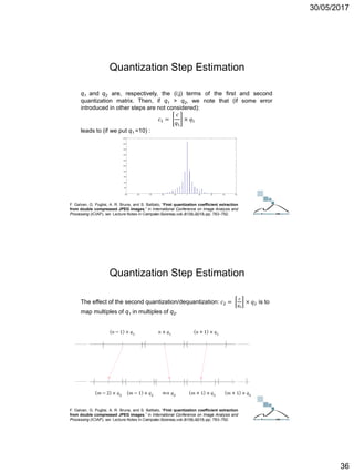 30/05/2017
36
F. Galvan, G. Puglisi, A. R. Bruna, and S. Battiato, “First quantization coefficient extraction
from double compressed JPEG images,” in International Conference on Image Analysis and
Processing (ICIAP), ser. Lecture Notes in Computer Science, vol. 8156, 2013, pp. 783–792.
q1 and q2 are, respectively, the (i;j) terms of the first and second
quantization matrix. Then, if q1 > q2, we note that (if some error
introduced in other steps are not considered):
𝑐1 =
𝑐
𝑞1
× 𝑞1
leads to (if we put q1 =10) :
Quantization Step Estimation
ICT Doctoral School - Trento, May 2017
The effect of the second quantization/dequantization: 𝑐2 =
𝑐
𝑞2
× 𝑞2 is to
map multiples of q1 in multiples of q2.
F. Galvan, G. Puglisi, A. R. Bruna, and S. Battiato, “First quantization coefficient extraction
from double compressed JPEG images,” in International Conference on Image Analysis and
Processing (ICIAP), ser. Lecture Notes in Computer Science, vol. 8156, 2013, pp. 783–792.
Quantization Step Estimation
ICT Doctoral School - Trento, May 2017
 