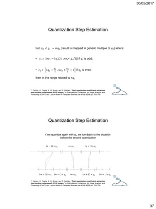 30/05/2017
37
but: 𝑞2 < 𝑞1 → 𝑚𝑞2 (result is mapped in generic multiple of 𝑞2) where:
• 𝑐2 𝜖 [n𝑞2 − ⌊𝑞2/2⌋ ,n𝑞2+⌊𝑞2/2⌋] if 𝑞2 is odd;
• 𝑐2 𝜖 𝑛𝑞2 −
𝑞2
2
, 𝑛𝑞2 +
𝑞2
2
− 1 if 𝑞2 is even.
then in the range related to 𝑛𝑞1
F. Galvan, G. Puglisi, A. R. Bruna, and S. Battiato, “First quantization coefficient extraction
from double compressed JPEG images,” in International Conference on Image Analysis and
Processing (ICIAP), ser. Lecture Notes in Computer Science, vol. 8156, 2013, pp. 783–792.
Quantization Step Estimation
ICT Doctoral School - Trento, May 2017
if we quantize again with q1, we turn back to the situation
before the second quantization
F. Galvan, G. Puglisi, A. R. Bruna, and S. Battiato, “First quantization coefficient extraction
from double compressed JPEG images,” in International Conference on Image Analysis and
Processing (ICIAP), ser. Lecture Notes in Computer Science, vol. 8156, 2013, pp. 783–792.
Quantization Step Estimation
ICT Doctoral School - Trento, May 2017
 